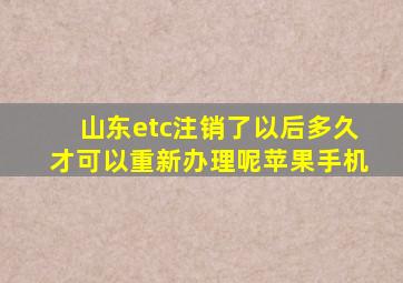 山东etc注销了以后多久才可以重新办理呢苹果手机