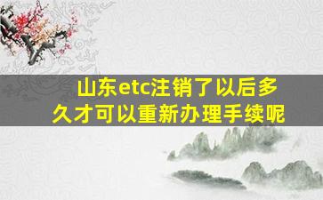 山东etc注销了以后多久才可以重新办理手续呢