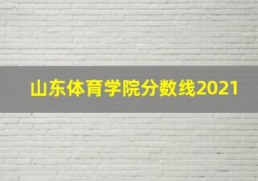 山东体育学院分数线2021