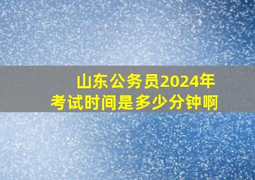 山东公务员2024年考试时间是多少分钟啊