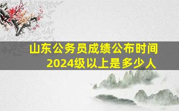 山东公务员成绩公布时间2024级以上是多少人