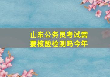 山东公务员考试需要核酸检测吗今年