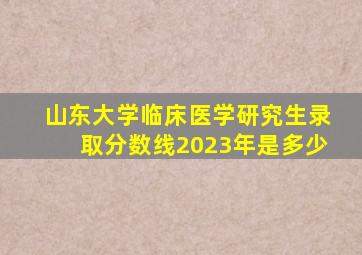 山东大学临床医学研究生录取分数线2023年是多少