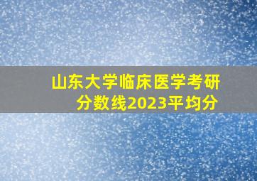 山东大学临床医学考研分数线2023平均分