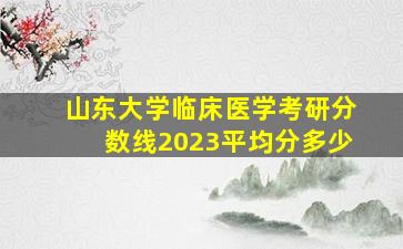 山东大学临床医学考研分数线2023平均分多少