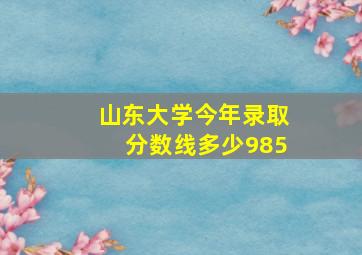 山东大学今年录取分数线多少985