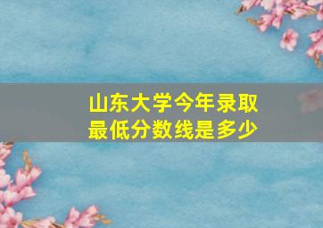 山东大学今年录取最低分数线是多少