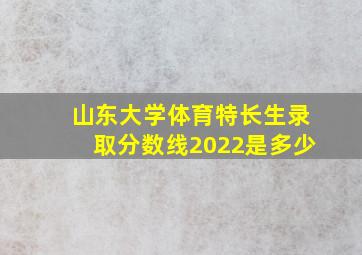 山东大学体育特长生录取分数线2022是多少