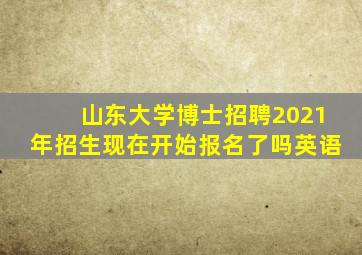 山东大学博士招聘2021年招生现在开始报名了吗英语