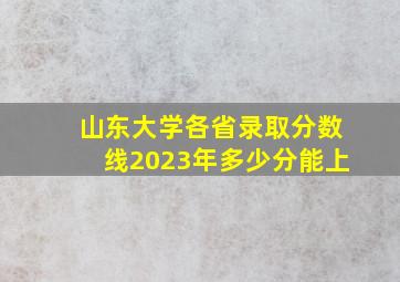 山东大学各省录取分数线2023年多少分能上