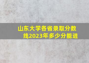 山东大学各省录取分数线2023年多少分能进