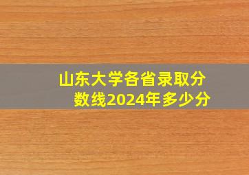 山东大学各省录取分数线2024年多少分