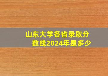 山东大学各省录取分数线2024年是多少