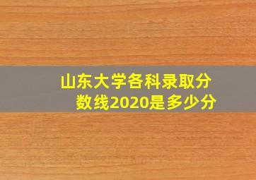 山东大学各科录取分数线2020是多少分