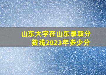 山东大学在山东录取分数线2023年多少分