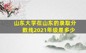 山东大学在山东的录取分数线2021年级是多少