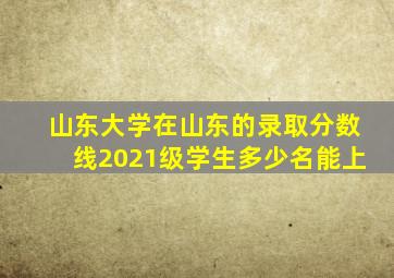 山东大学在山东的录取分数线2021级学生多少名能上