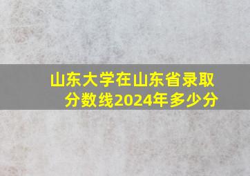 山东大学在山东省录取分数线2024年多少分