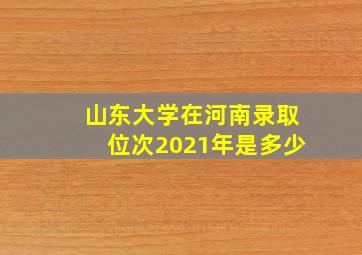 山东大学在河南录取位次2021年是多少