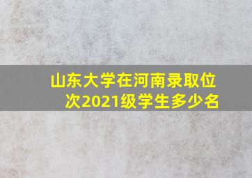 山东大学在河南录取位次2021级学生多少名