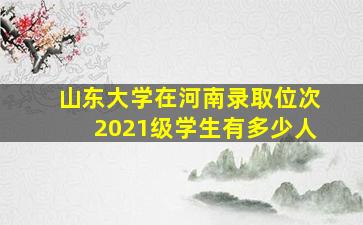 山东大学在河南录取位次2021级学生有多少人