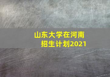 山东大学在河南招生计划2021