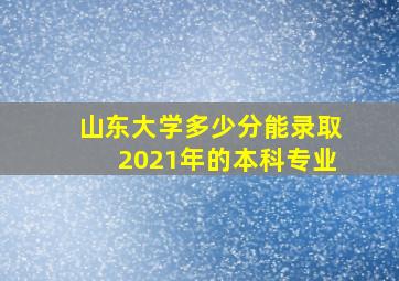 山东大学多少分能录取2021年的本科专业