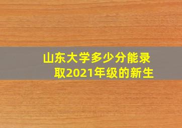 山东大学多少分能录取2021年级的新生