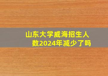 山东大学威海招生人数2024年减少了吗