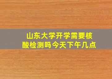 山东大学开学需要核酸检测吗今天下午几点