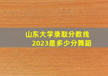 山东大学录取分数线2023是多少分舞蹈