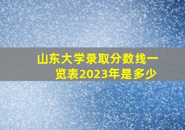 山东大学录取分数线一览表2023年是多少