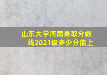 山东大学河南录取分数线2021级多少分能上