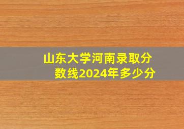 山东大学河南录取分数线2024年多少分