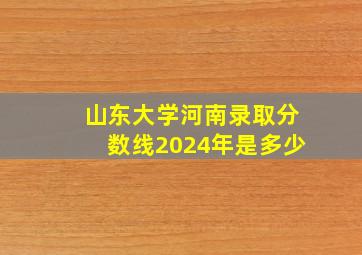 山东大学河南录取分数线2024年是多少