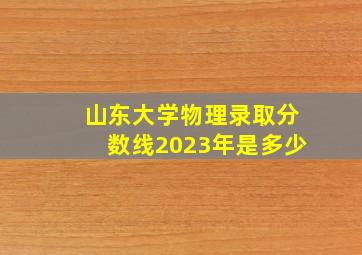 山东大学物理录取分数线2023年是多少