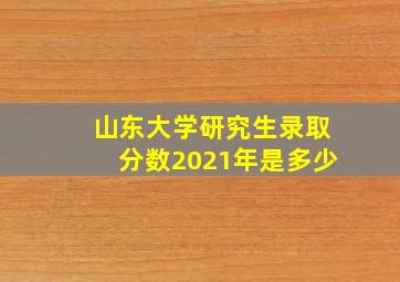 山东大学研究生录取分数2021年是多少