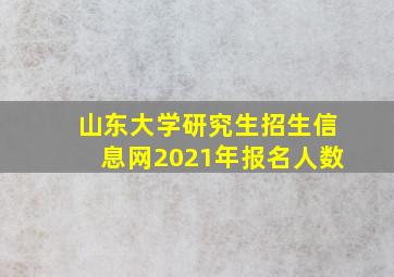 山东大学研究生招生信息网2021年报名人数