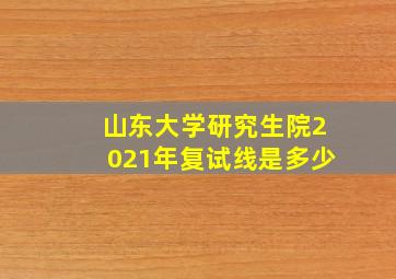 山东大学研究生院2021年复试线是多少