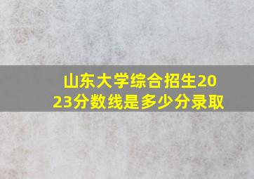 山东大学综合招生2023分数线是多少分录取