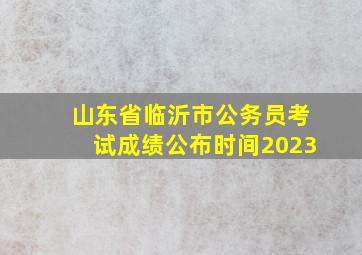 山东省临沂市公务员考试成绩公布时间2023