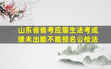 山东省省考应届生法考成绩未出能不能报名公检法