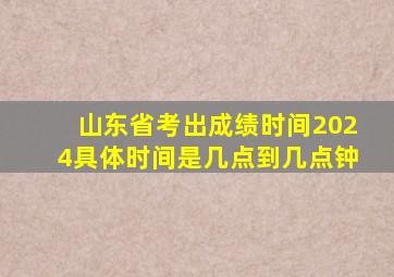 山东省考出成绩时间2024具体时间是几点到几点钟