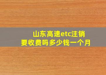 山东高速etc注销要收费吗多少钱一个月