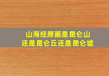 山海经原画是昆仑山还是昆仑丘还是昆仑墟