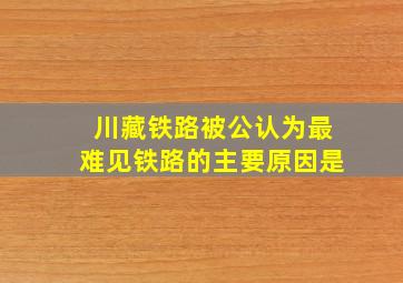 川藏铁路被公认为最难见铁路的主要原因是