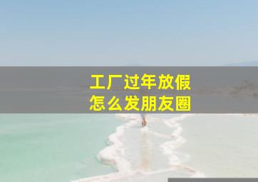 工厂过年放假怎么发朋友圈