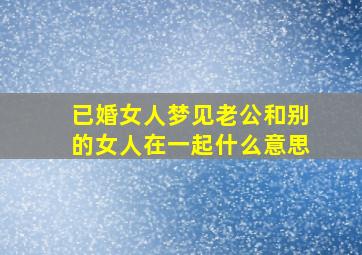 已婚女人梦见老公和别的女人在一起什么意思