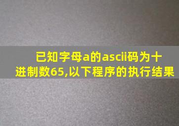 已知字母a的ascii码为十进制数65,以下程序的执行结果