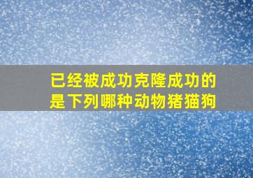 已经被成功克隆成功的是下列哪种动物猪猫狗